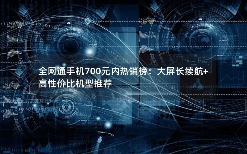 全网通手机700元内热销榜：大屏长续航+高性价比机型推荐