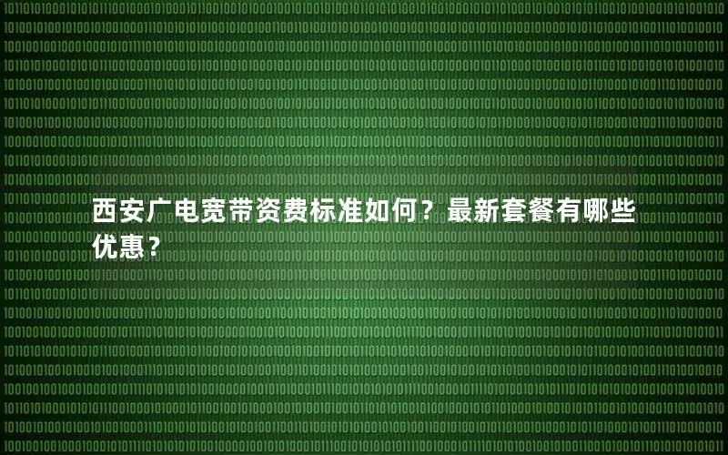 西安广电宽带资费标准如何？最新套餐有哪些优惠？
