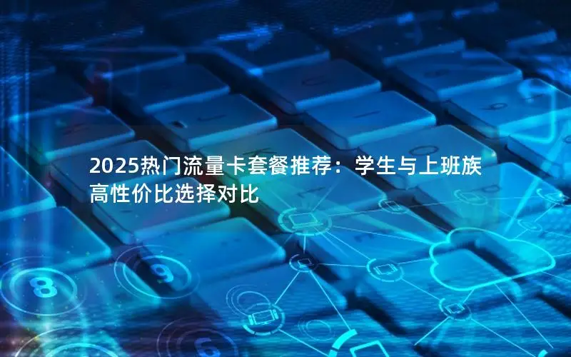 2025热门流量卡套餐推荐：学生与上班族高性价比选择对比
