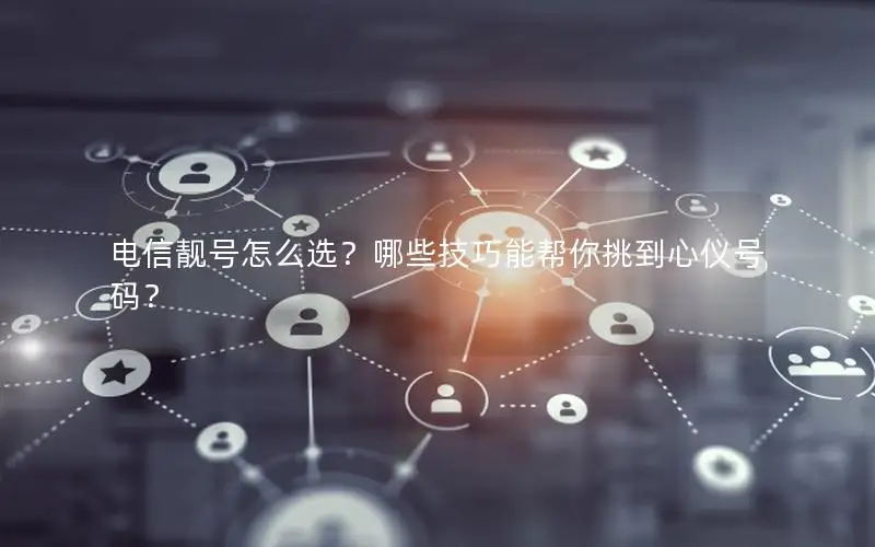 电信靓号怎么选？哪些技巧能帮你挑到心仪号码？