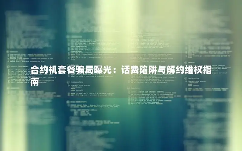 合约机套餐骗局曝光：话费陷阱与解约维权指南