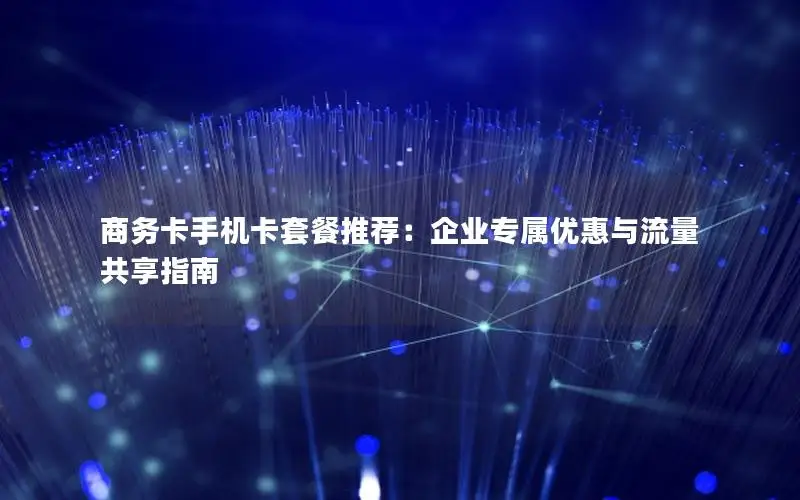 商务卡手机卡套餐推荐：企业专属优惠与流量共享指南