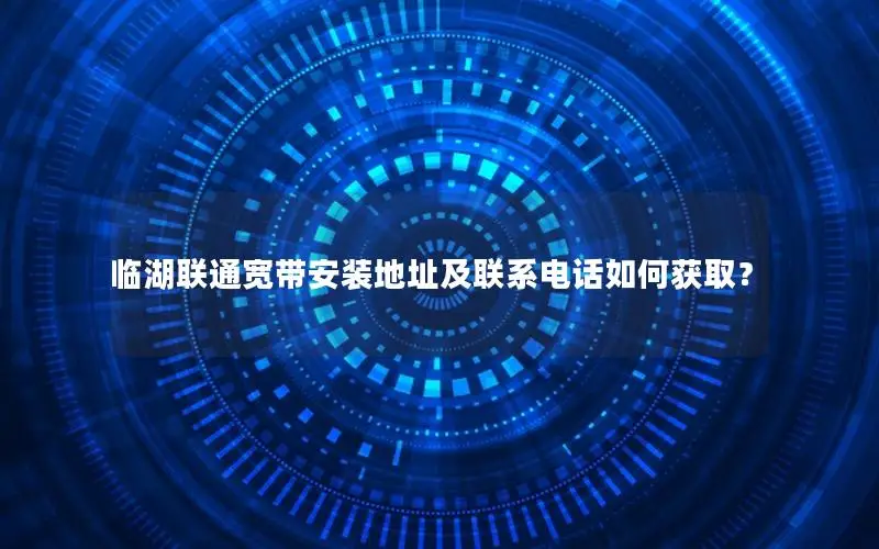 临湖联通宽带安装地址及联系电话如何获取？