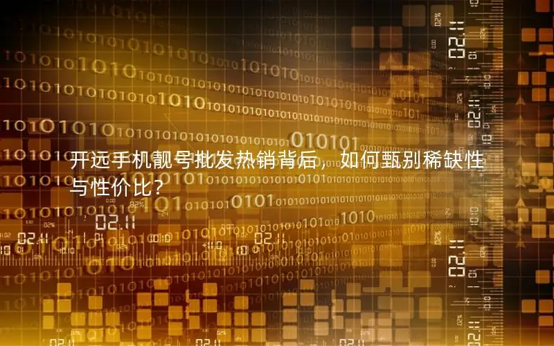 开远手机靓号批发热销背后，如何甄别稀缺性与性价比？