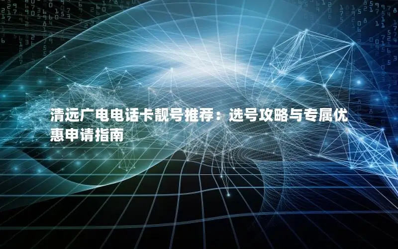清远广电电话卡靓号推荐：选号攻略与专属优惠申请指南