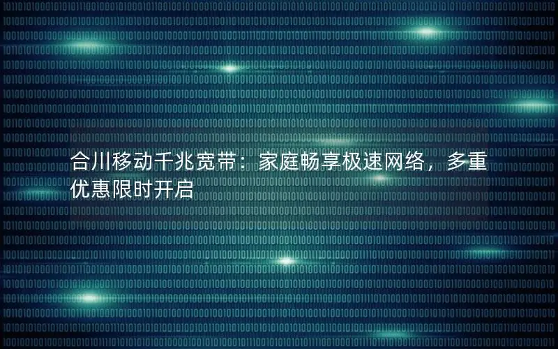 合川移动千兆宽带：家庭畅享极速网络，多重优惠限时开启