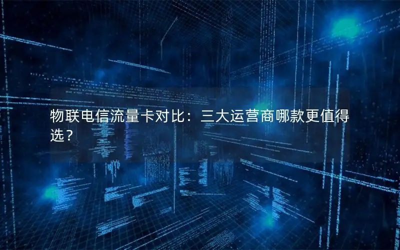 物联电信流量卡对比：三大运营商哪款更值得选？
