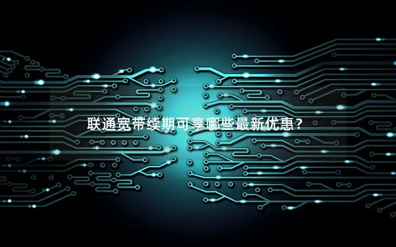 联通宽带续期可享哪些最新优惠？