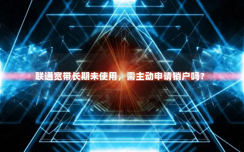 联通宽带长期未使用，需主动申请销户吗？