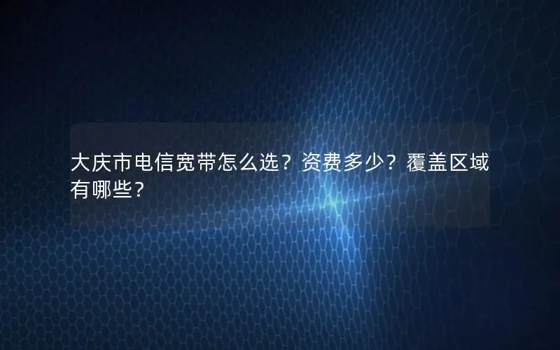 大庆市电信宽带怎么选？资费多少？覆盖区域有哪些？