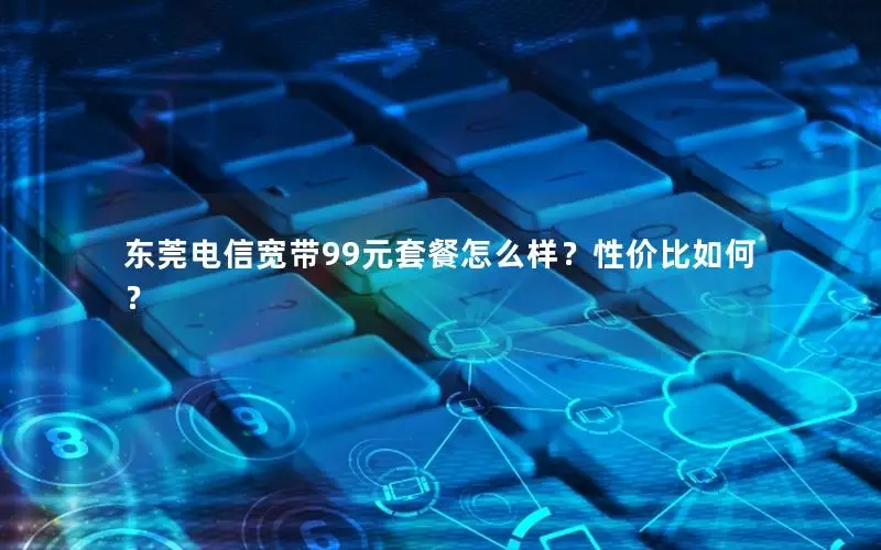 东莞电信宽带99元套餐怎么样？性价比如何？