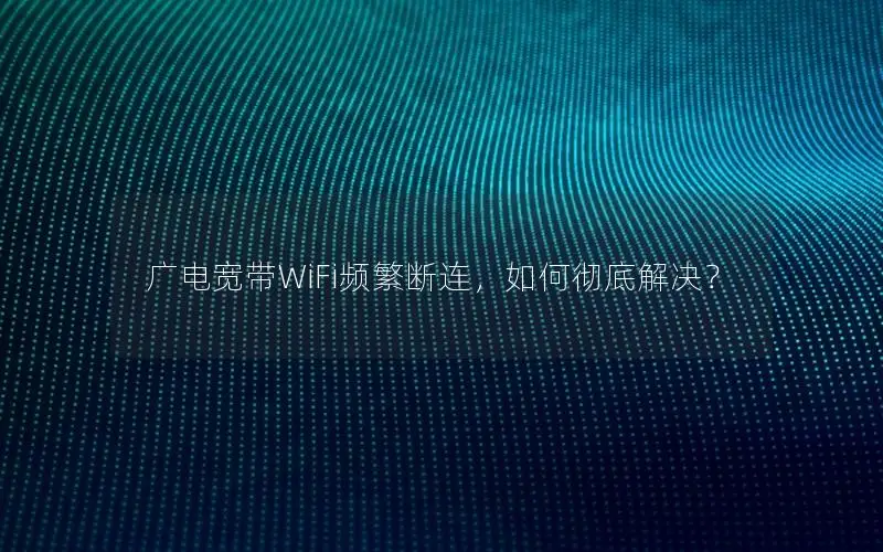 广电宽带WiFi频繁断连，如何彻底解决？