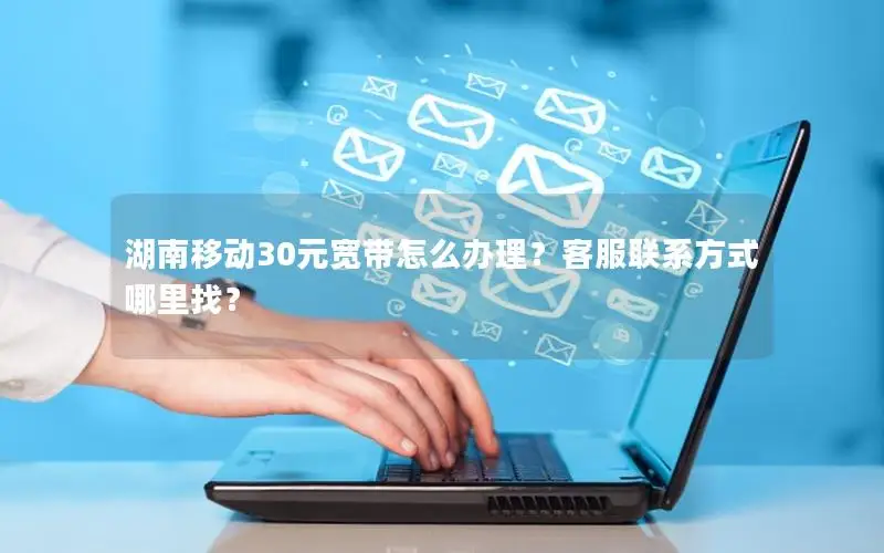 湖南移动30元宽带怎么办理？客服联系方式哪里找？