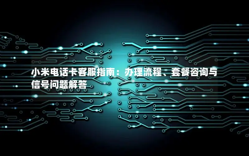 小米电话卡客服指南：办理流程、套餐咨询与信号问题解答