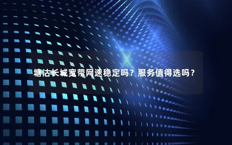 塘沽长城宽带网速稳定吗？服务值得选吗？