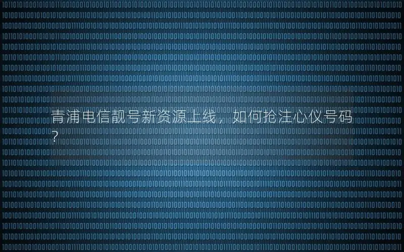青浦电信靓号新资源上线，如何抢注心仪号码？