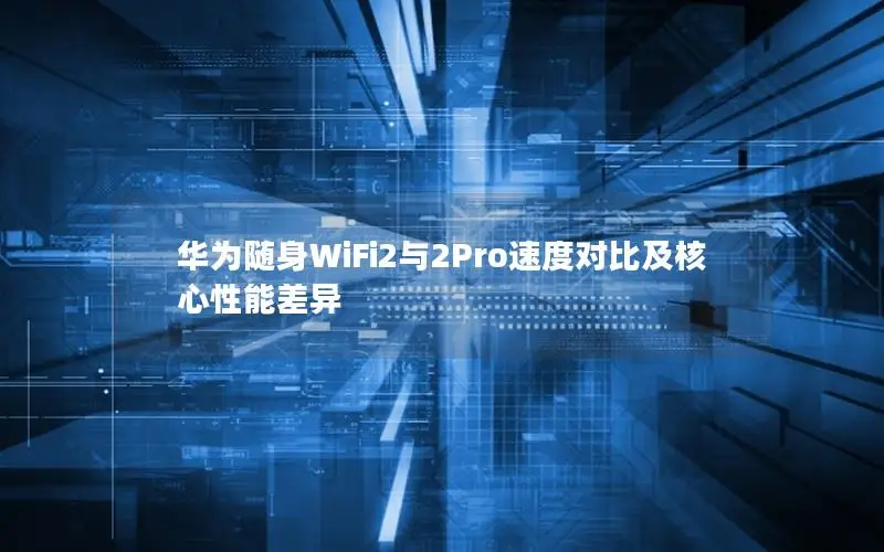 华为随身WiFi2与2Pro速度对比及核心性能差异