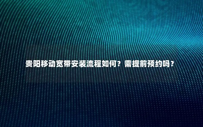 贵阳移动宽带安装流程如何？需提前预约吗？