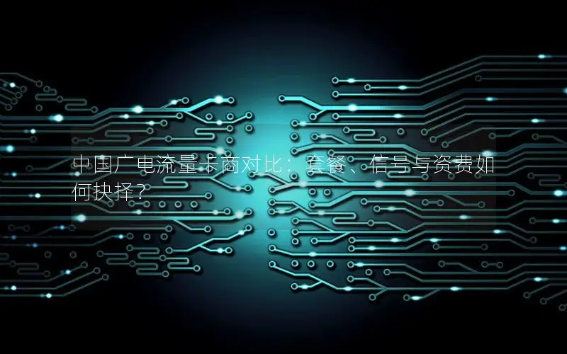 中国广电流量卡商对比：套餐、信号与资费如何抉择？
