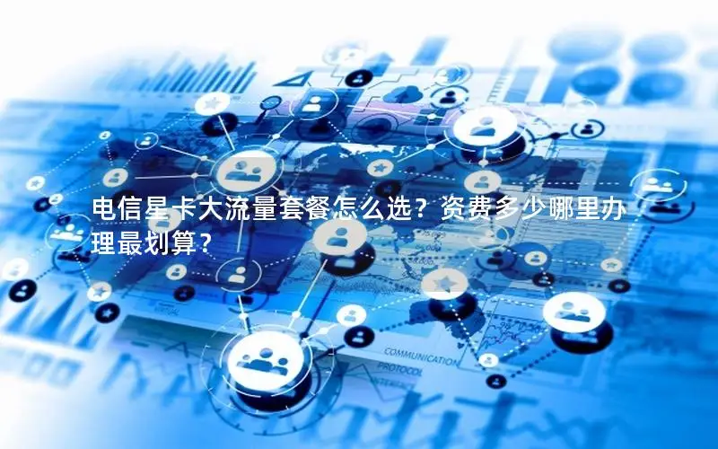 电信星卡大流量套餐怎么选？资费多少哪里办理最划算？