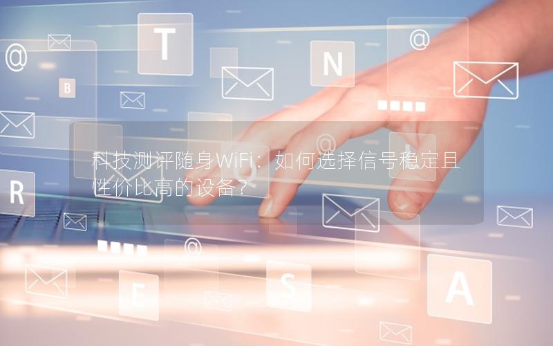科技测评随身WiFi：如何选择信号稳定且性价比高的设备？