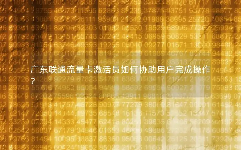 广东联通流量卡激活员如何协助用户完成操作？
