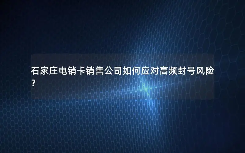 石家庄电销卡销售公司如何应对高频封号风险？
