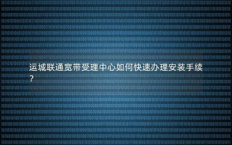 运城联通宽带受理中心如何快速办理安装手续？