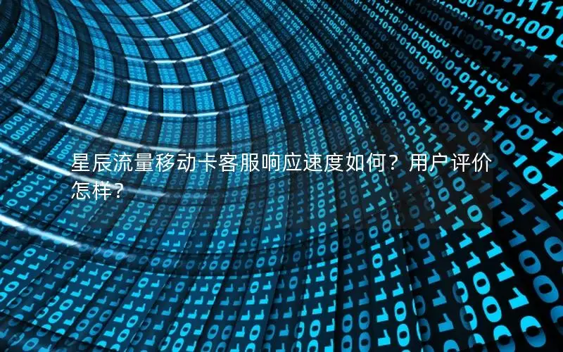 星辰流量移动卡客服响应速度如何？用户评价怎样？