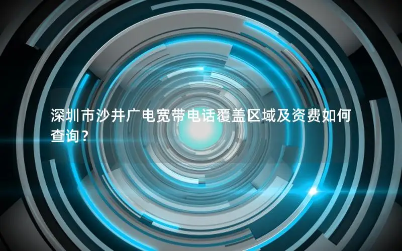 深圳市沙井广电宽带电话覆盖区域及资费如何查询？