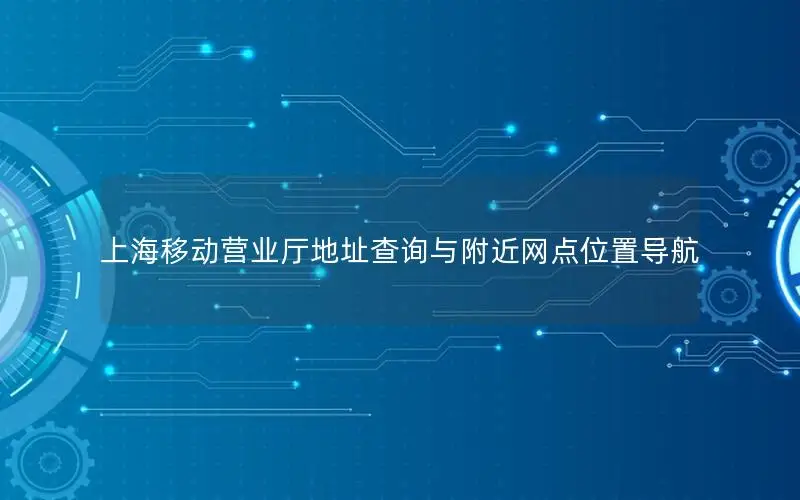 上海移动营业厅地址查询与附近网点位置导航