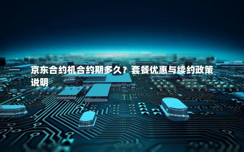 京东合约机合约期多久？套餐优惠与续约政策说明