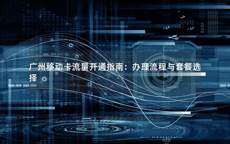 广州移动卡流量开通指南：办理流程与套餐选择