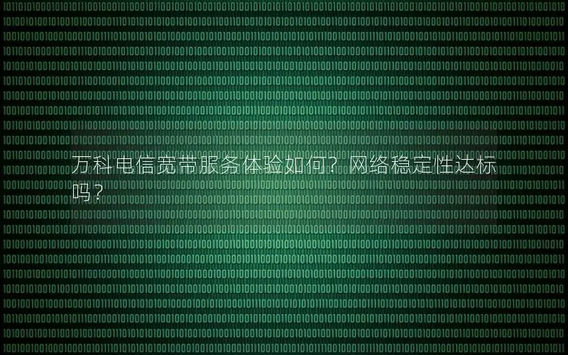万科电信宽带服务体验如何？网络稳定性达标吗？