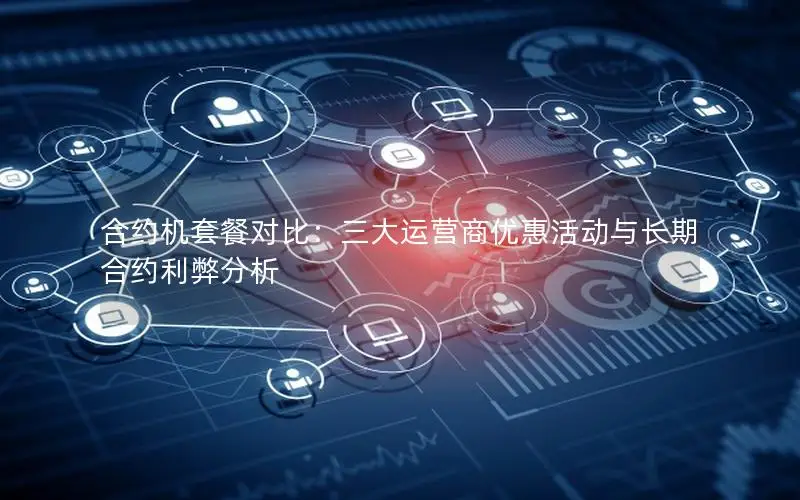 合约机套餐对比：三大运营商优惠活动与长期合约利弊分析