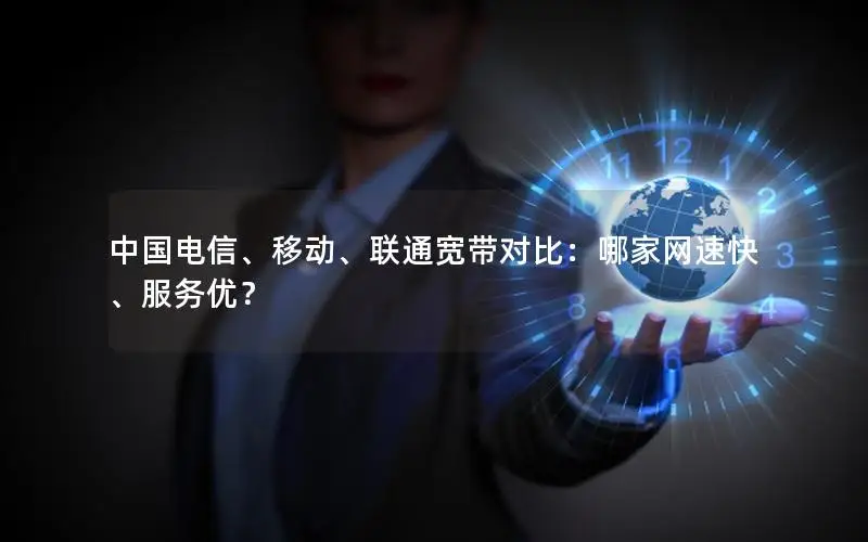 中国电信、移动、联通宽带对比：哪家网速快、服务优？