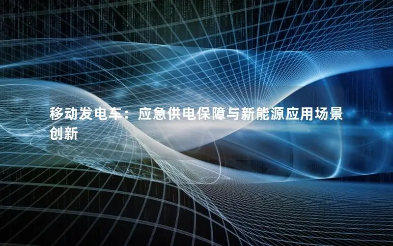 移动发电车：应急供电保障与新能源应用场景创新