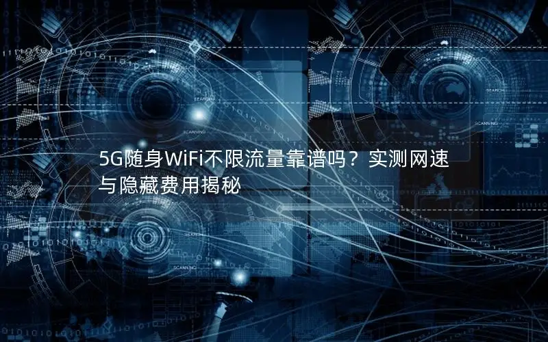 5G随身WiFi不限流量靠谱吗？实测网速与隐藏费用揭秘