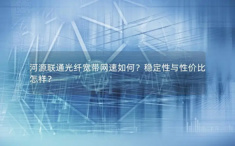河源联通光纤宽带网速如何？稳定性与性价比怎样？
