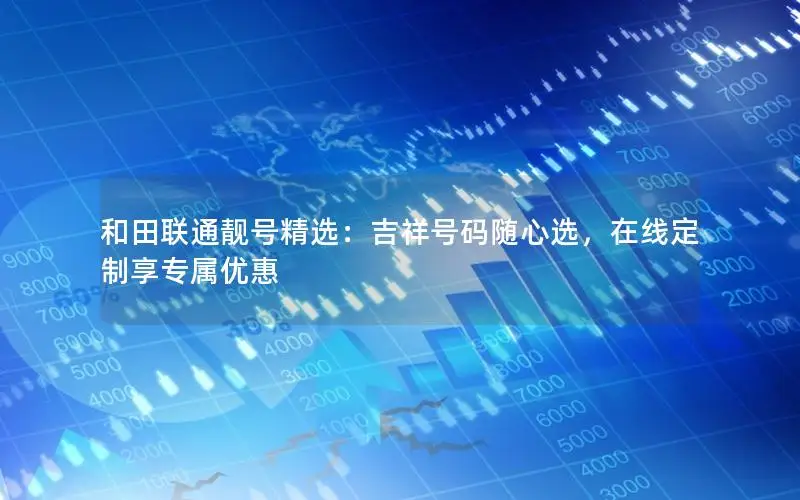 和田联通靓号精选：吉祥号码随心选，在线定制享专属优惠