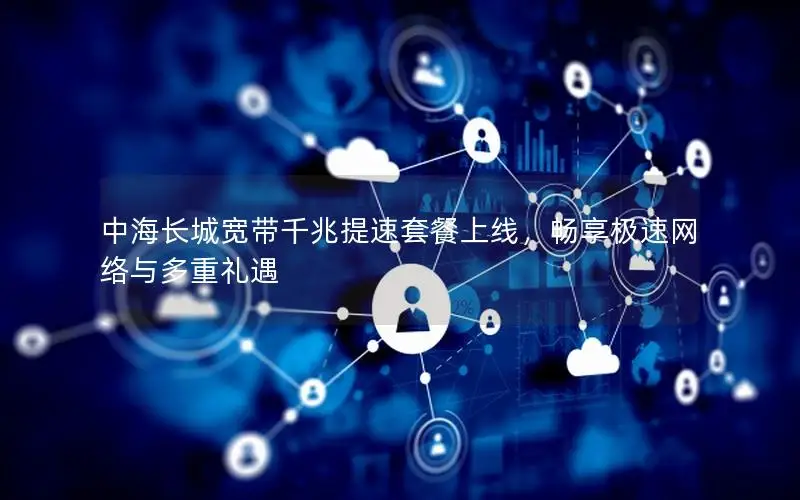 中海长城宽带千兆提速套餐上线，畅享极速网络与多重礼遇