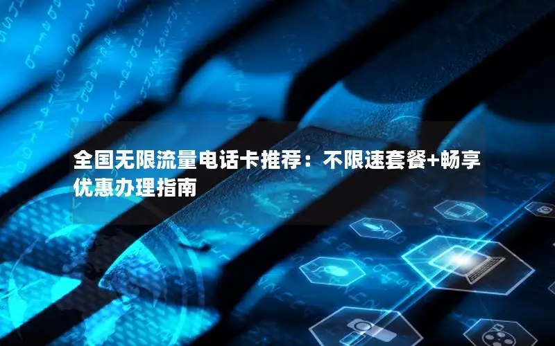 全国无限流量电话卡推荐：不限速套餐+畅享优惠办理指南