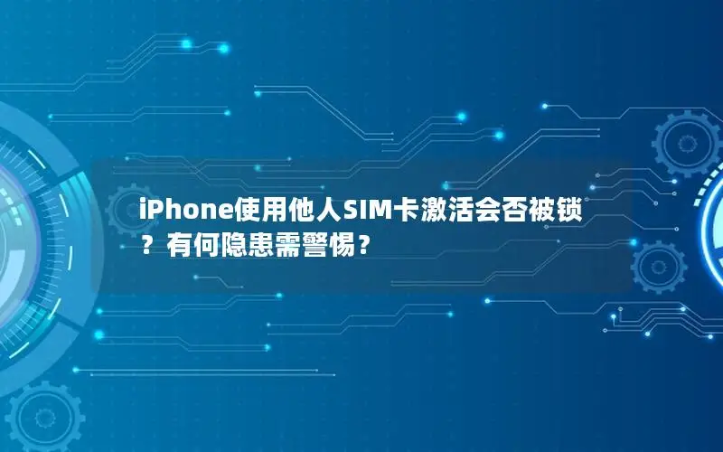 iPhone使用他人SIM卡激活会否被锁？有何隐患需警惕？