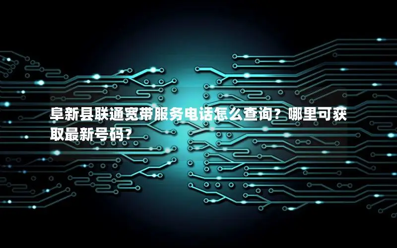 阜新县联通宽带服务电话怎么查询？哪里可获取最新号码？