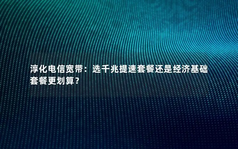淳化电信宽带：选千兆提速套餐还是经济基础套餐更划算？