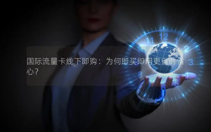 国际流量卡线下即购：为何即买即用更省时省心？