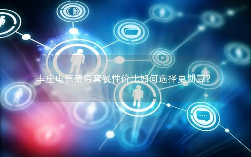 丰庄电信宽带套餐性价比如何选择更划算？