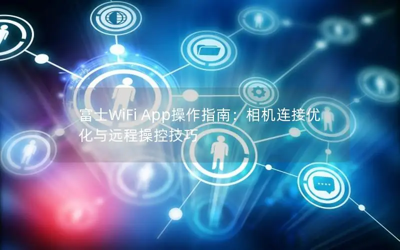富士WiFi App操作指南：相机连接优化与远程操控技巧