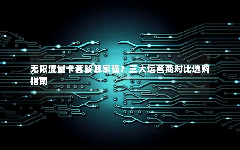 无限流量卡套餐哪家强？三大运营商对比选购指南