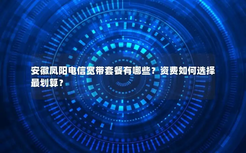 安徽凤阳电信宽带套餐有哪些？资费如何选择最划算？